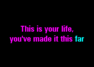 This is your life,

you've made it this far