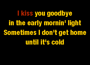 I kiss you goodbye
in the early mornin' light
Sometimes I don't get home
until it's cold