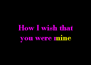 How I Wish that

you were mine