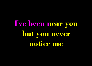 I've been near you

but you never

notice me