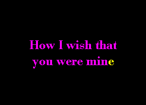 How I Wish that

you were mine