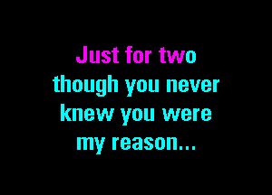 Just for two
though you never

knew you were
my reason...