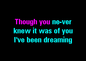 Though you ne-ver

knew it was of you
I've been dreaming