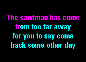 The sandman has come
from too far away
for you to say come
back some other day