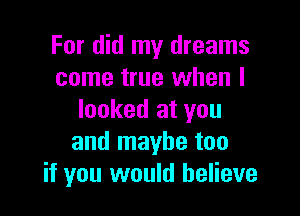 For did my dreams
come true when I

looked at you
and maybe too
if you would believe