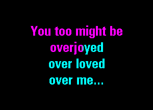 You too might be
overjoyed

over loved
over me...