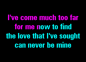 I've come much too far
for me now to find
the love that I've sought
can never be mine