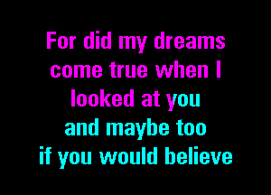 For did my dreams
come true when I

looked at you
and maybe too
if you would believe