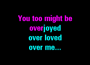 You too might be
overjoyed

over loved
over me...