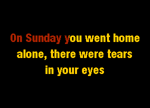 On Sunday you went home

alone, there were tears
in your eyes