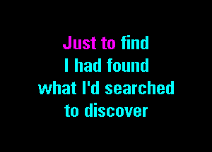 Just to find
I had found

what I'd searched
to discover