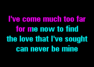 I've come much too far
for me now to find
the love that I've sought
can never be mine