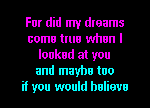 For did my dreams
come true when I

looked at you
and maybe too
if you would believe