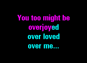 You too might be
overjoyed

over loved
over me...