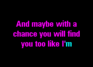 And maybe with a

chance you will find
you too like I'm