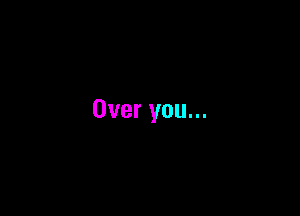 Over you...