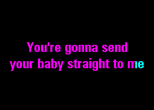 You're gonna send

your baby straight to me