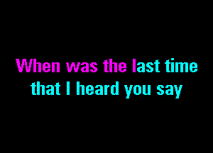 When was the last time

that I heard you say