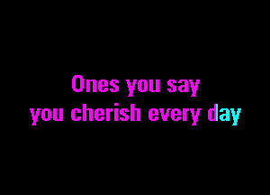 Ones you say

you cherish every day