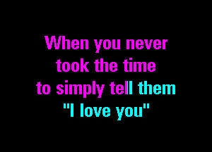 When you never
took the time

to simply tell them
I love you