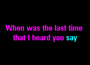 When was the last time

that I heard you say