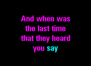 And when was
the last time

that they heard
you say