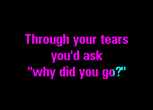 Through your tears

you'd ask
why did you go?