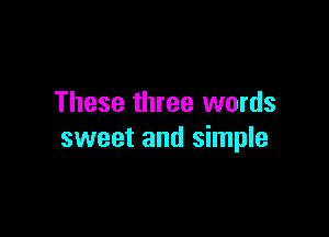 These three words

sweet and simple