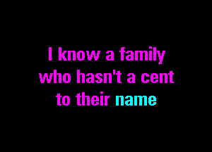 I know a family

who hasn't a cent
to their name