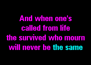 And when one's
called from life
the survived who mourn
will never be the same