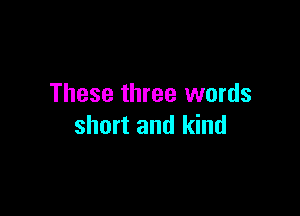 These three words

short and kind