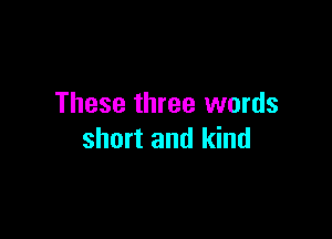 These three words

short and kind