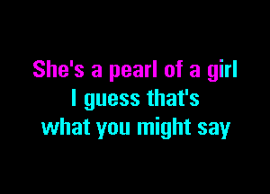 She's a pearl of a girl

I guess that's
what you might sayr