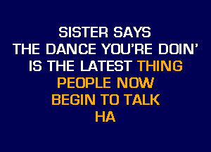 SISTER SAYS
THE DANCE YOU'RE DOIN'
IS THE LATEST THING
PEOPLE NOW
BEGIN TO TALK
HA
