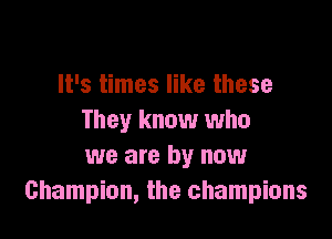 It's times like these

They know who
we are by now
Champion, the champions