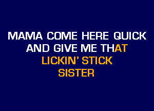MAMA COME HERE QUICK
AND GIVE ME THAT
LICKIN' STICK
SISTER