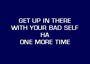 GET UP IN THERE
WITH YOUR BAD SELF
HA
ONE MORE TIME