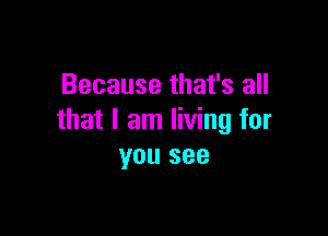 Because that's all

that I am living for
you see