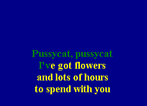 Pussycat, pussycat
I've got flowers
and lots of hours

to spend with you