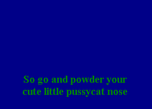 So go and powder your
cute little pussycat nose