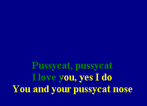 Pussycat, pussycat
I love you, yes I do
You and your pussycat nose