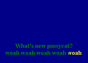 What's new pussycat?
woah woah woah woah woah