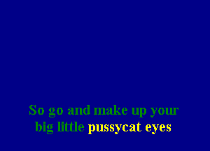 So go and make up your
big little pussycat eyes