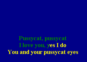 Pussycat, pussycat
I love you, yes I do
You and your pussycat eyes