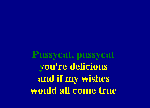 Pussycat, pussycat
you're delicious
and if my wishes

would all come true