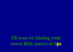 I'll soon be kissing your
sweet little pussycat lips