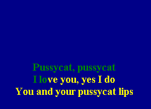 Pussycat, pussycat
I love you, yes I do
You and your pussycat lips