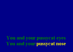 You and your pussycat eyes
You and your pussycat nose