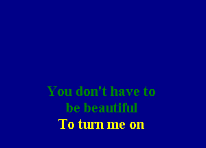 You don't have to
be beautiful
To turn me on