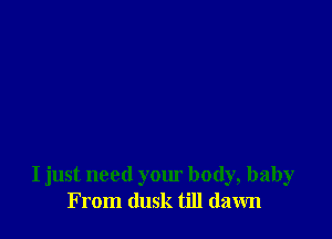 I just need your body, baby
From dusk till dawn